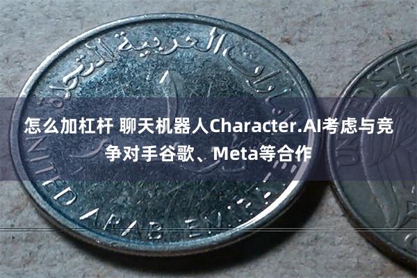 怎么加杠杆 聊天机器人Character.AI考虑与竞争对手谷歌、Meta等合作