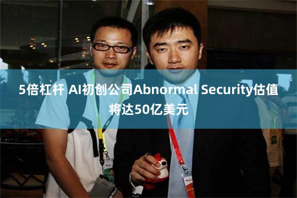 5倍杠杆 AI初创公司Abnormal Security估值将达50亿美元