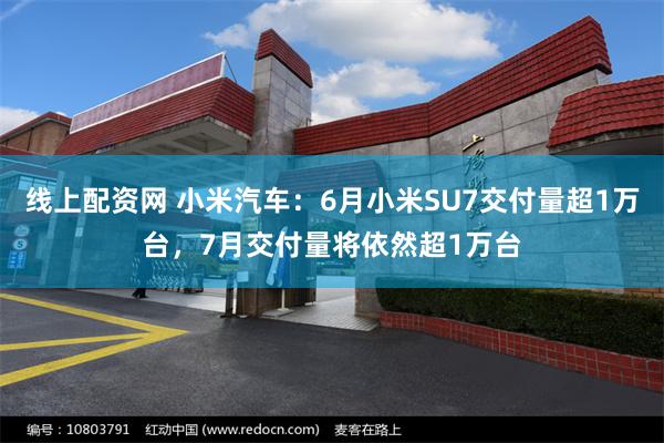 线上配资网 小米汽车：6月小米SU7交付量超1万台，7月交付量将依然超1万台