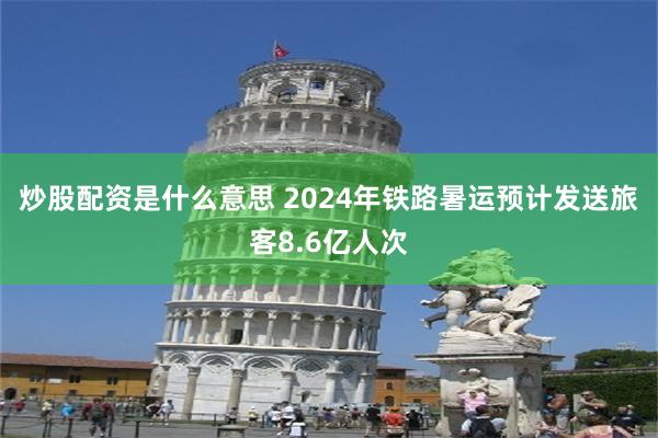 炒股配资是什么意思 2024年铁路暑运预计发送旅客8.6亿人次