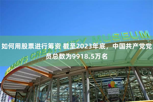 如何用股票进行筹资 截至2023年底，中国共产党党员总数为9918.5万名