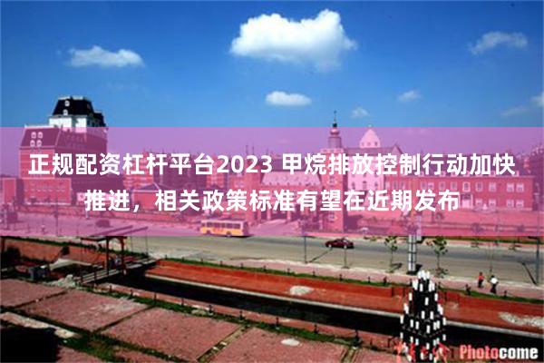 正规配资杠杆平台2023 甲烷排放控制行动加快推进，相关政策标准有望在近期发布