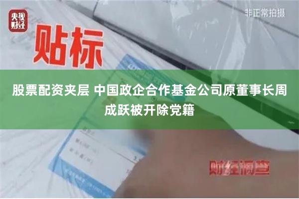 股票配资夹层 中国政企合作基金公司原董事长周成跃被开除党籍