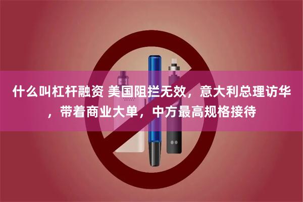 什么叫杠杆融资 美国阻拦无效，意大利总理访华，带着商业大单，中方最高规格接待