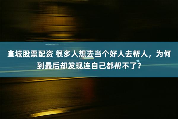 宣城股票配资 很多人想去当个好人去帮人，为何到最后却发现连自己都帮不了？