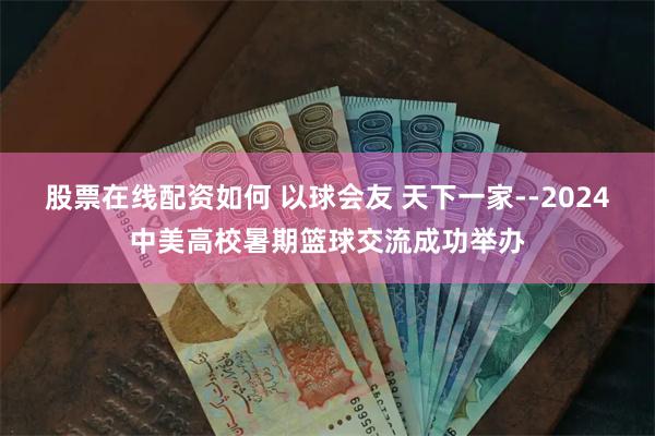 股票在线配资如何 以球会友 天下一家--2024中美高校暑期篮球交流成功举办