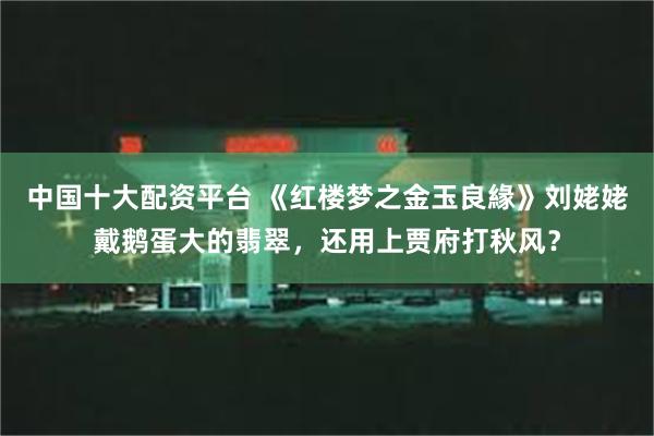 中国十大配资平台 《红楼梦之金玉良緣》刘姥姥戴鹅蛋大的翡翠，还用上贾府打秋风？