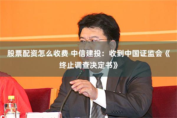 股票配资怎么收费 中信建投：收到中国证监会《终止调查决定书》