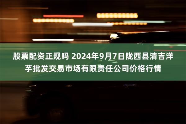 股票配资正规吗 2024年9月7日陇西县清吉洋芋批发交易市场有限责任公司价格行情