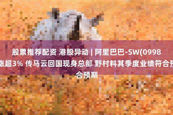 股票推荐配资 港股异动 | 阿里巴巴-SW(09988)涨超3% 传马云回国现身总部 野村料其季度业绩符合预期