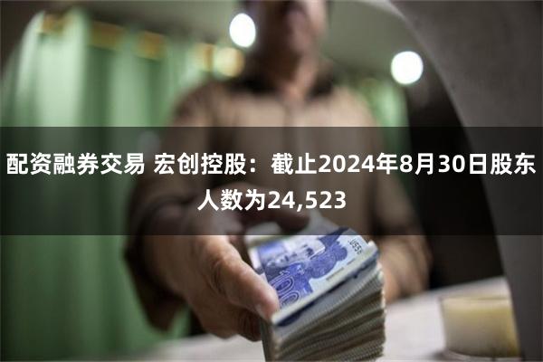 配资融券交易 宏创控股：截止2024年8月30日股东人数为24,523