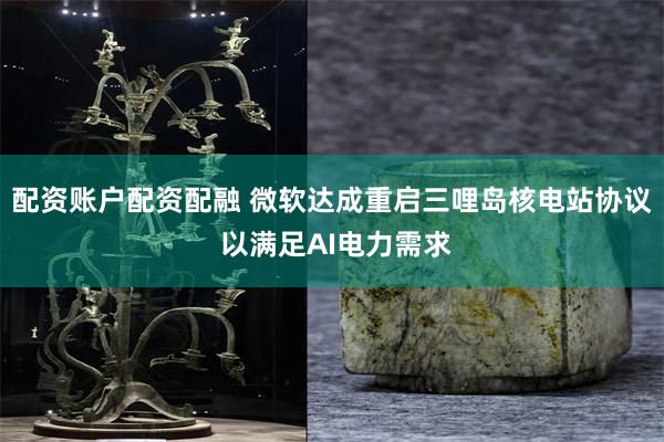 配资账户配资配融 微软达成重启三哩岛核电站协议 以满足AI电力需求