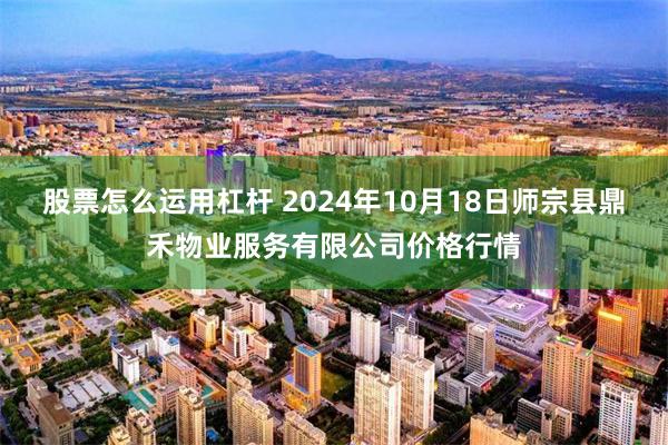 股票怎么运用杠杆 2024年10月18日师宗县鼎禾物业服务有限公司价格行情