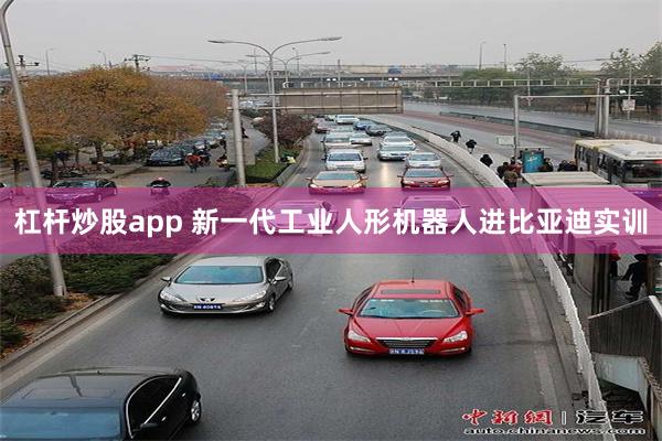 杠杆炒股app 新一代工业人形机器人进比亚迪实训