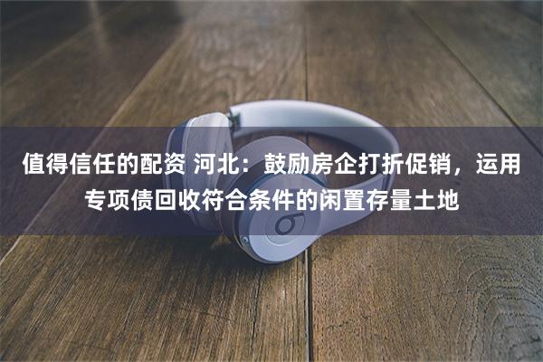 值得信任的配资 河北：鼓励房企打折促销，运用专项债回收符合条件的闲置存量土地