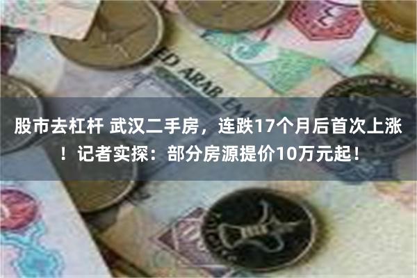 股市去杠杆 武汉二手房，连跌17个月后首次上涨！记者实探：部分房源提价10万元起！