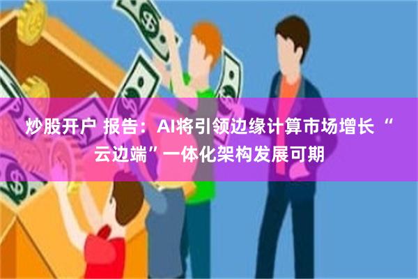 炒股开户 报告：AI将引领边缘计算市场增长 “云边端”一体化架构发展可期