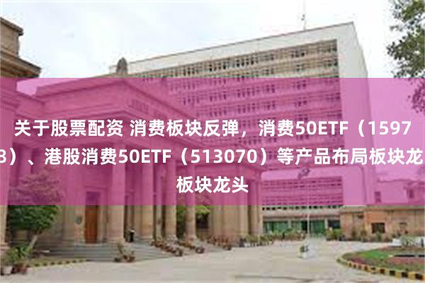 关于股票配资 消费板块反弹，消费50ETF（159798）、港股消费50ETF（513070）等产品布局板块龙头