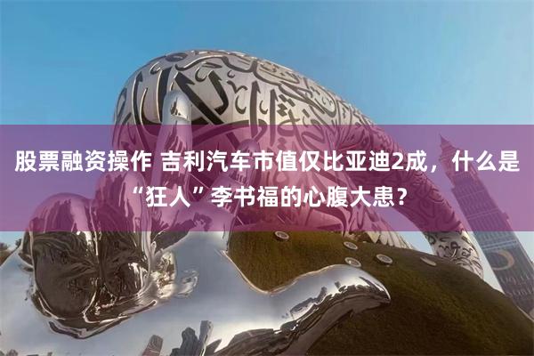 股票融资操作 吉利汽车市值仅比亚迪2成，什么是“狂人”李书福的心腹大患？