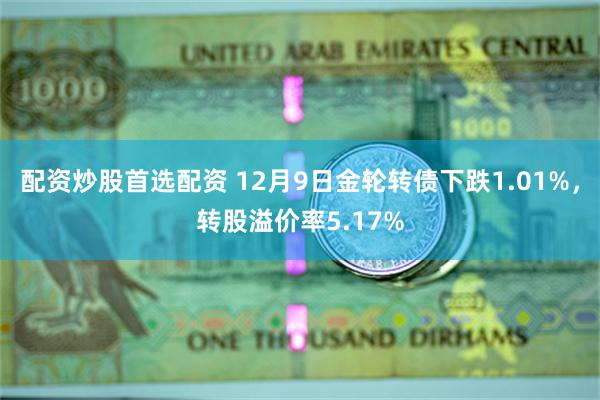 配资炒股首选配资 12月9日金轮转债下跌1.01%，转股溢价率5.17%