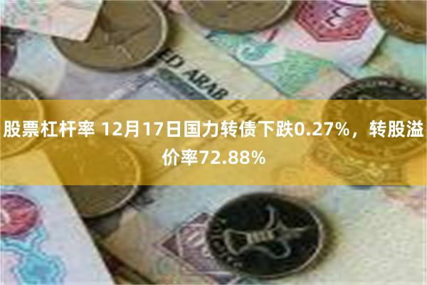 股票杠杆率 12月17日国力转债下跌0.27%，转股溢价率72.88%