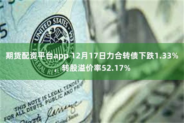 期货配资平台app 12月17日力合转债下跌1.33%，转股溢价率52.17%