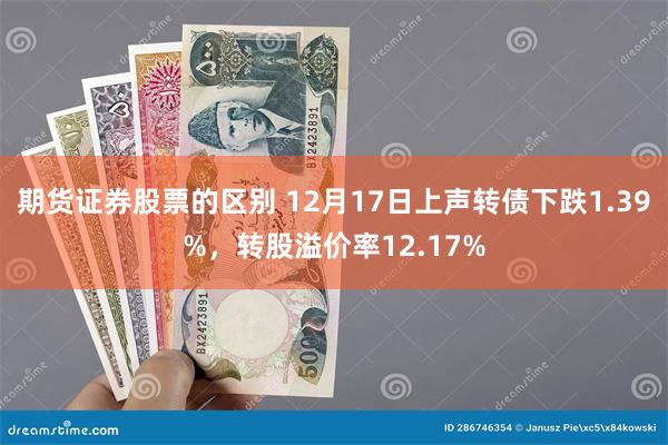 期货证券股票的区别 12月17日上声转债下跌1.39%，转股溢价率12.17%