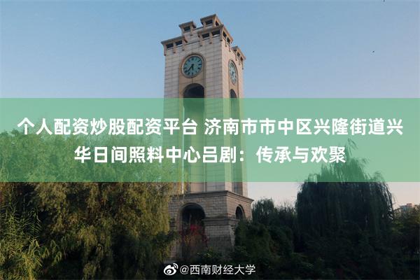 个人配资炒股配资平台 济南市市中区兴隆街道兴华日间照料中心吕剧：传承与欢聚