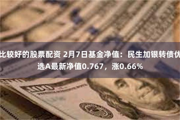 比较好的股票配资 2月7日基金净值：民生加银转债优选A最新净值0.767，涨0.66%