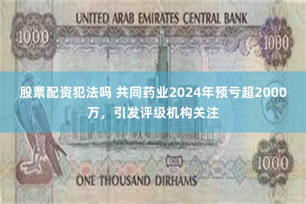 股票配资犯法吗 共同药业2024年预亏超2000万，引发评级机构关注