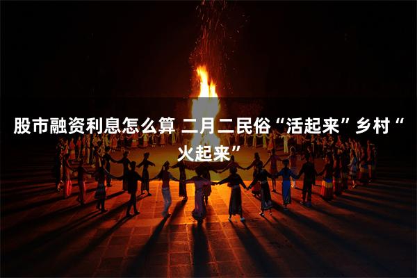 股市融资利息怎么算 二月二民俗“活起来”乡村“火起来”