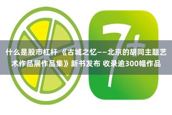 什么是股市杠杆 《古城之忆——北京的胡同主题艺术作品展作品集》新书发布 收录逾300幅作品