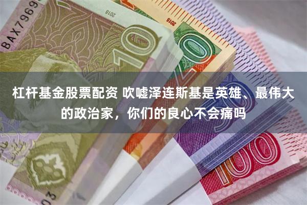 杠杆基金股票配资 吹嘘泽连斯基是英雄、最伟大的政治家，你们的良心不会痛吗