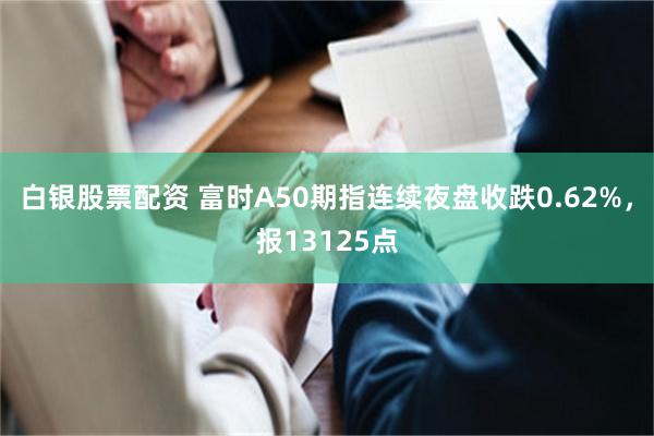 白银股票配资 富时A50期指连续夜盘收跌0.62%，报13125点