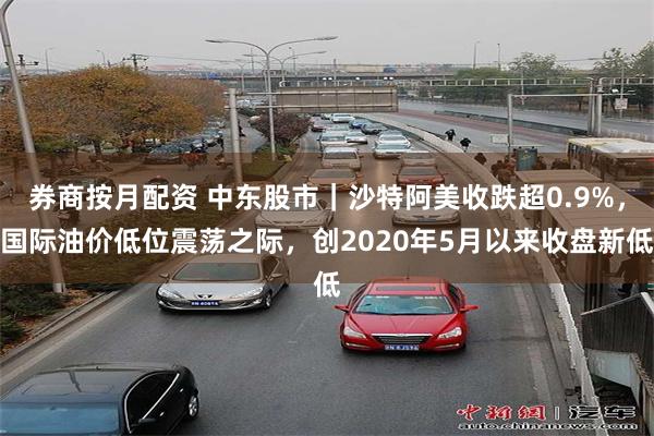 券商按月配资 中东股市｜沙特阿美收跌超0.9%，国际油价低位震荡之际，创2020年5月以来收盘新低