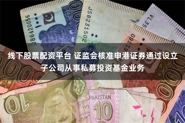 线下股票配资平台 证监会核准申港证券通过设立子公司从事私募投资基金业务