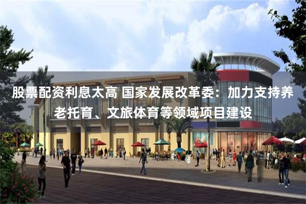 股票配资利息太高 国家发展改革委:加力支持养老托育、文旅体育等领域项目建设